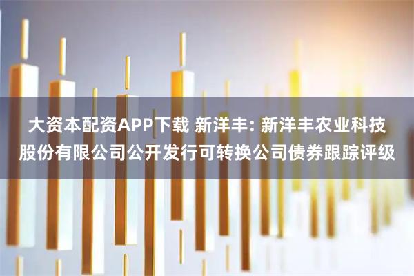 大资本配资APP下载 新洋丰: 新洋丰农业科技股份有限公司公开发行可转换公司债券跟踪评级