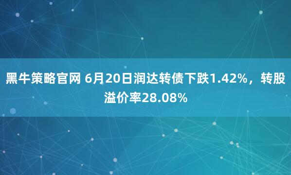 黑牛策略官网 6月20日润达转债下跌1.42%，转股溢价率28.08%