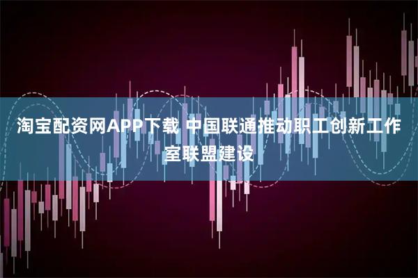 淘宝配资网APP下载 中国联通推动职工创新工作室联盟建设
