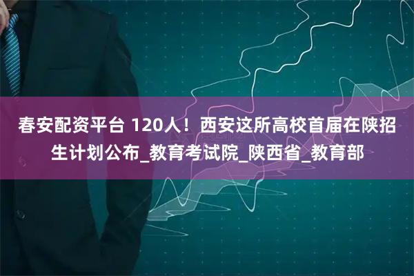 春安配资平台 120人！西安这所高校首届在陕招生计划公布_教育考试院_陕西省_教育部