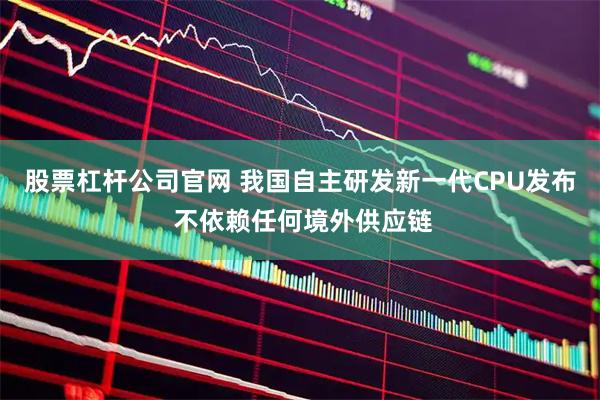 股票杠杆公司官网 我国自主研发新一代CPU发布 不依赖任何境外供应链