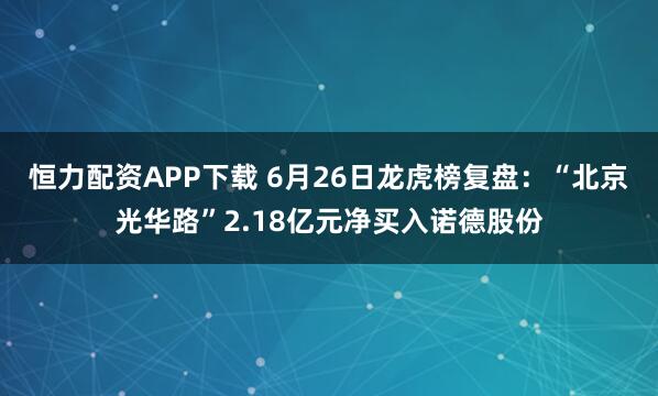恒力配资APP下载 6月26日龙虎榜复盘：“北京光华路”2.18亿元净买入诺德股份