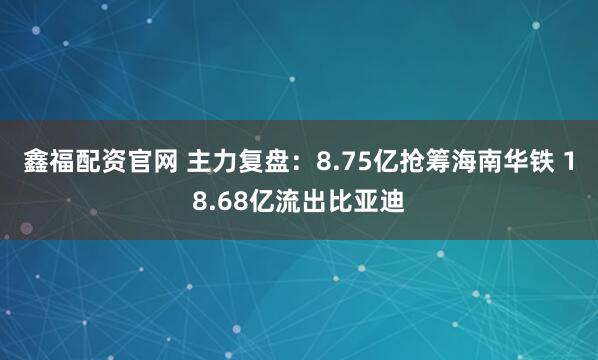 鑫福配资官网 主力复盘：8.75亿抢筹海南华铁 18.68亿流出比亚迪