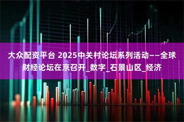 大众配资平台 2025中关村论坛系列活动——全球财经论坛在京召开_数字_石景山区_经济