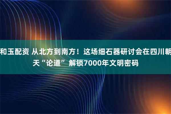 和玉配资 从北方到南方！这场细石器研讨会在四川朝天“论道” 解锁7000年文明密码
