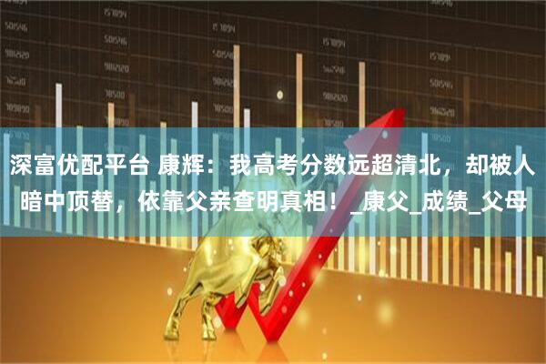深富优配平台 康辉：我高考分数远超清北，却被人暗中顶替，依靠父亲查明真相！_康父_成绩_父母
