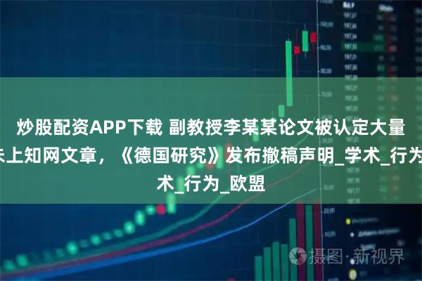 炒股配资APP下载 副教授李某某论文被认定大量剽窃未上知网文章，《德国研究》发布撤稿声明_学术_行为_欧盟