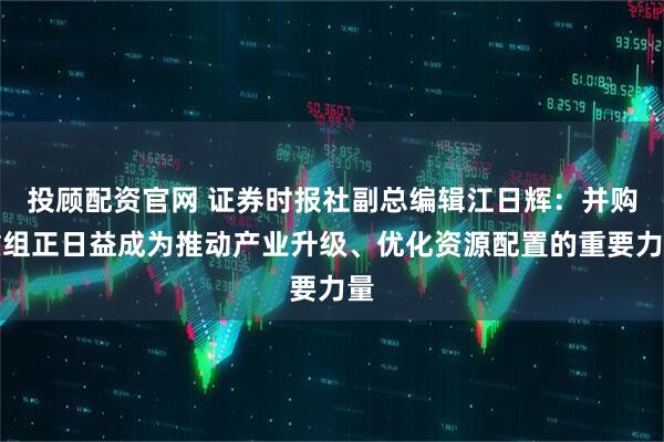 投顾配资官网 证券时报社副总编辑江日辉：并购重组正日益成为推动产业升级、优化资源配置的重要力量