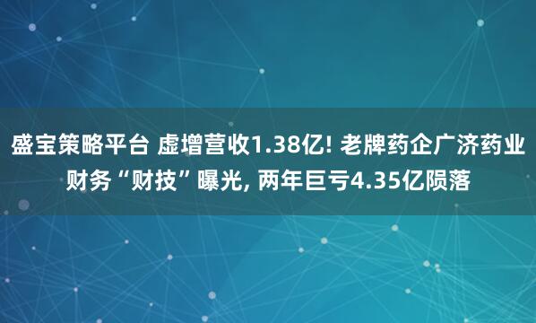 盛宝策略平台 虚增营收1.38亿! 老牌药企广济药业财务“财技”曝光, 两年巨亏4.35亿陨落