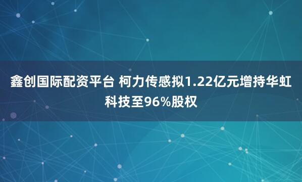 鑫创国际配资平台 柯力传感拟1.22亿元增持华虹科技至96%股权