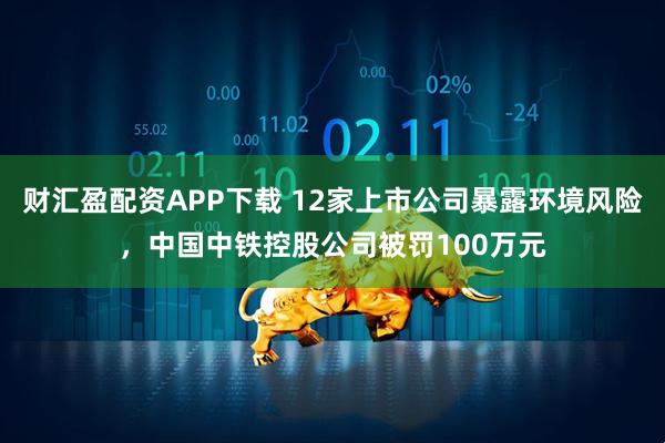 财汇盈配资APP下载 12家上市公司暴露环境风险，中国中铁控股公司被罚100万元