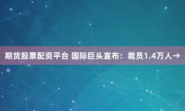 期货股票配资平台 国际巨头宣布：裁员1.4万人→