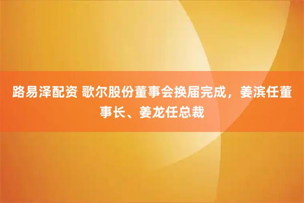 路易泽配资 歌尔股份董事会换届完成，姜滨任董事长、姜龙任总裁