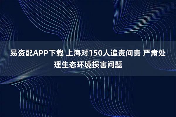 易资配APP下载 上海对150人追责问责 严肃处理生态环境损害问题