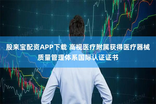 股来宝配资APP下载 高视医疗附属获得医疗器械质量管理体系国际认证证书