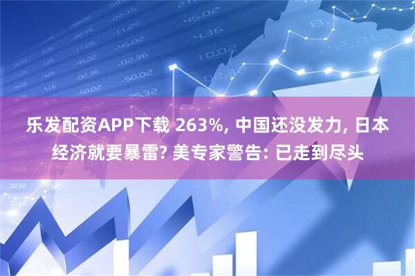 乐发配资APP下载 263%, 中国还没发力, 日本经济就要暴雷? 美专家警告: 已走到尽头