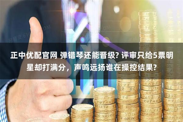 正中优配官网 弹错琴还能晋级? 评审只给5票明星却打满分，声鸣远扬谁在操控结果?