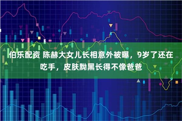 伯乐配资 陈赫大女儿长相意外被曝，9岁了还在吃手，皮肤黝黑长得不像爸爸