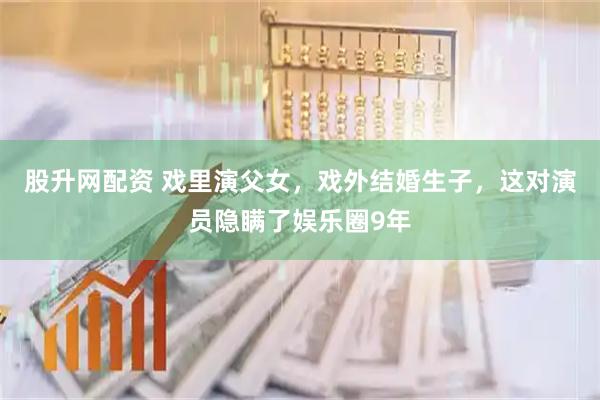 股升网配资 戏里演父女，戏外结婚生子，这对演员隐瞒了娱乐圈9年