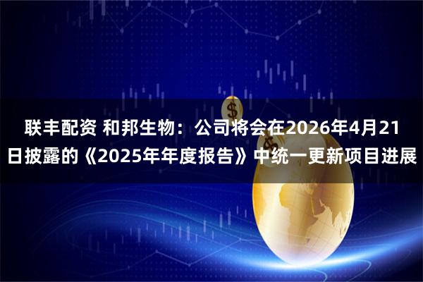 联丰配资 和邦生物：公司将会在2026年4月21日披露的《2025年年度报告》中统一更新项目进展