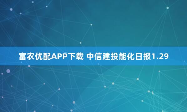富农优配APP下载 中信建投能化日报1.29