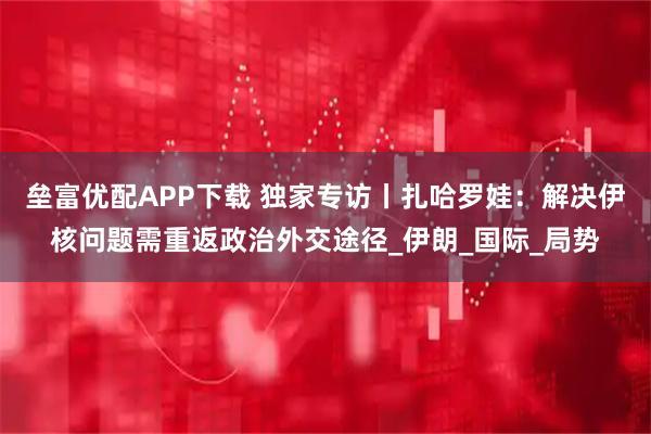 垒富优配APP下载 独家专访丨扎哈罗娃:解决伊核问题需重返政治外交途径_伊朗_国际_局势