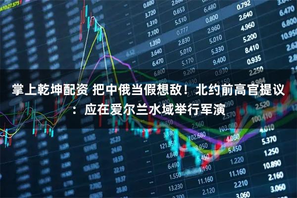 掌上乾坤配资 把中俄当假想敌!北约前高官提议:应在爱尔兰水域举行军演