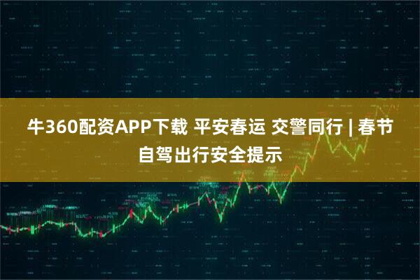 牛360配资APP下载 平安春运 交警同行 | 春节自驾出行安全提示