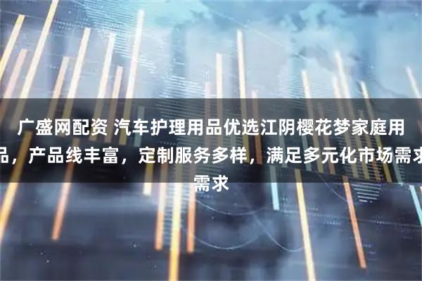 广盛网配资 汽车护理用品优选江阴樱花梦家庭用品，产品线丰富，定制服务多样，满足多元化市场需求
