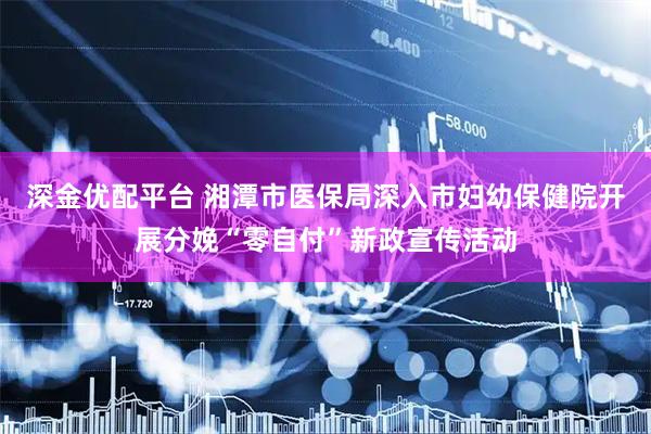 深金优配平台 湘潭市医保局深入市妇幼保健院开展分娩“零自付”新政宣传活动