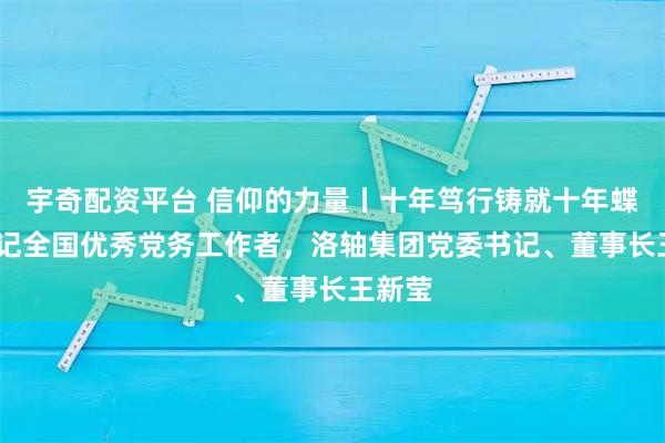 宇奇配资平台 信仰的力量丨十年笃行铸就十年蝶变——记全国优秀党务工作者,洛轴集团党委书记、董事长王新莹